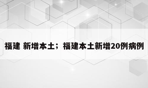 福建 新增本土；福建本土新增20例病例