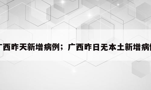 广西昨天新增病例；广西昨日无本土新增病例