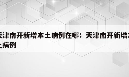 天津南开新增本土病例在哪；天津南开新增本土病例