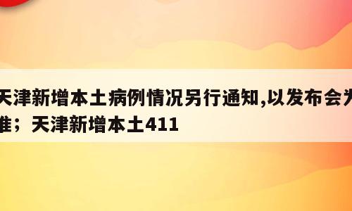 天津新增本土病例情况另行通知,以发布会为准；天津新增本土411