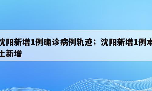 沈阳新增1例确诊病例轨迹；沈阳新增1例本土新增