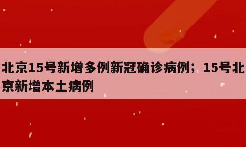 北京15号新增多例新冠确诊病例；15号北京新增本土病例