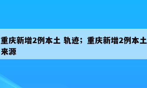 重庆新增2例本土 轨迹；重庆新增2例本土来源