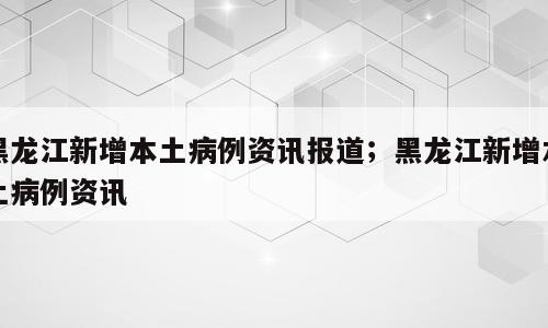 黑龙江新增本土病例资讯报道；黑龙江新增本土病例资讯