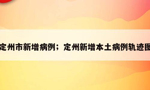 定州市新增病例；定州新增本土病例轨迹图