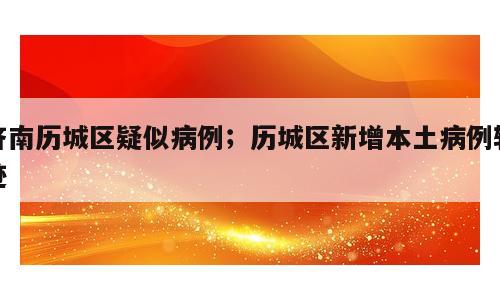 济南历城区疑似病例；历城区新增本土病例轨迹