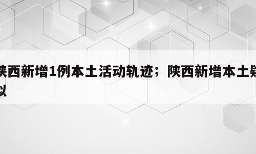 陕西新增1例本土活动轨迹；陕西新增本土疑似