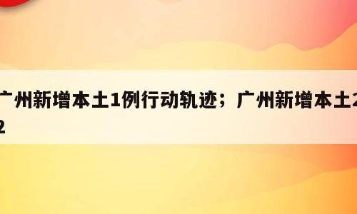 广州新增本土1例行动轨迹；广州新增本土22