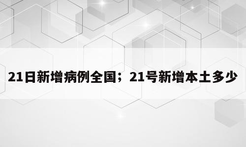 21日新增病例全国；21号新增本土多少