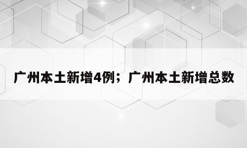广州本土新增4例；广州本土新增总数