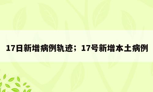 17日新增病例轨迹；17号新增本土病例