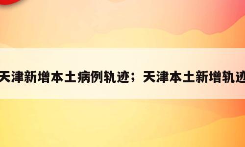天津新增本土病例轨迹；天津本土新增轨迹