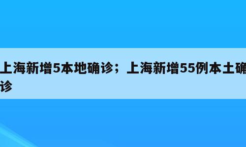 上海新增5本地确诊；上海新增55例本土确诊