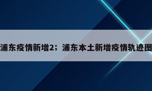 浦东疫情新增2；浦东本土新增疫情轨迹图