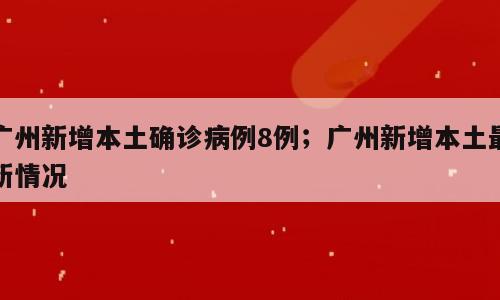 广州新增本土确诊病例8例；广州新增本土最新情况