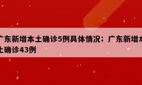 广东新增本土确诊5例具体情况；广东新增本土确诊43例