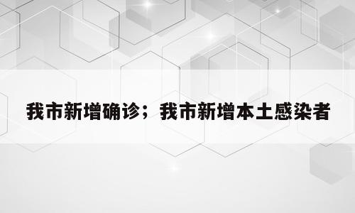 我市新增确诊；我市新增本土感染者