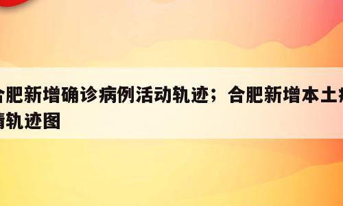 合肥新增确诊病例活动轨迹；合肥新增本土疫情轨迹图