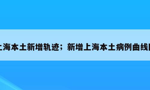 上海本土新增轨迹；新增上海本土病例曲线图