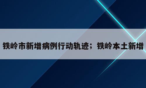 铁岭市新增病例行动轨迹；铁岭本土新增