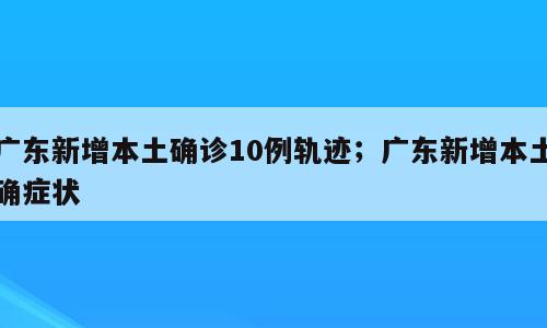 广东新增本土确诊10例轨迹；广东新增本土确症状