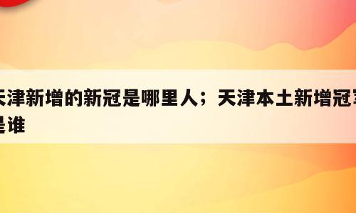 天津新增的新冠是哪里人；天津本土新增冠军是谁