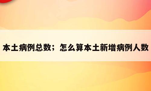 本土病例总数；怎么算本土新增病例人数