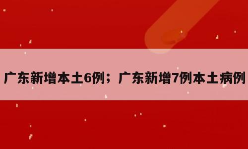广东新增本土6例；广东新增7例本土病例