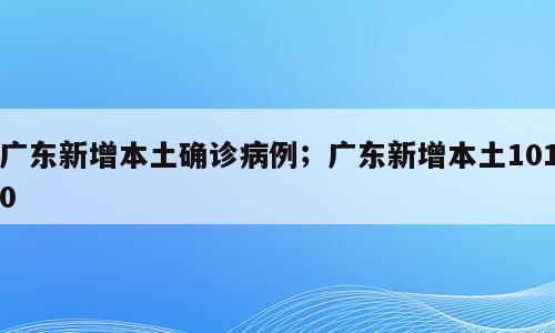 广东新增本土确诊病例；广东新增本土1010