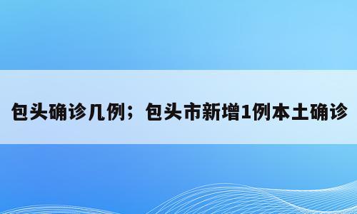 包头确诊几例；包头市新增1例本土确诊