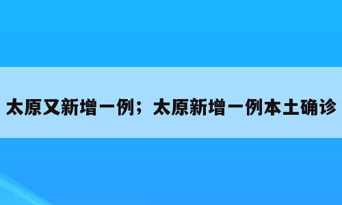 太原又新增一例；太原新增一例本土确诊