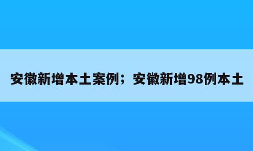 安徽新增本土案例；安徽新增98例本土