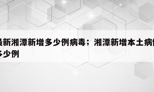 最新湘潭新增多少例病毒；湘潭新增本土病例多少例