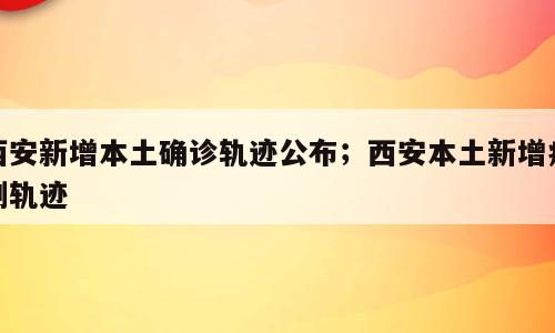西安新增本土确诊轨迹公布；西安本土新增病例轨迹