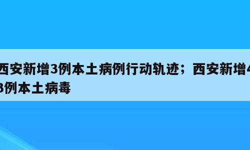 西安新增3例本土病例行动轨迹；西安新增43例本土病毒