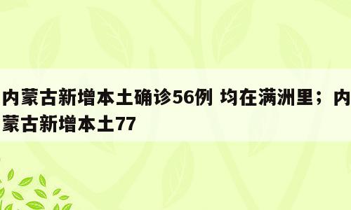 内蒙古新增本土确诊56例 均在满洲里；内蒙古新增本土77