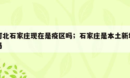 河北石家庄现在是疫区吗；石家庄是本土新增吗