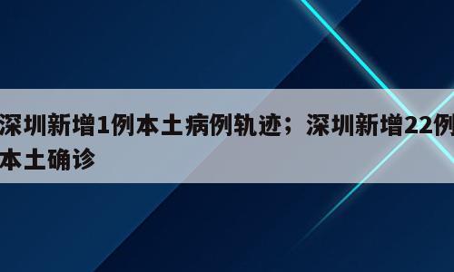 深圳新增1例本土病例轨迹；深圳新增22例本土确诊