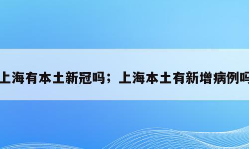 上海有本土新冠吗；上海本土有新增病例吗