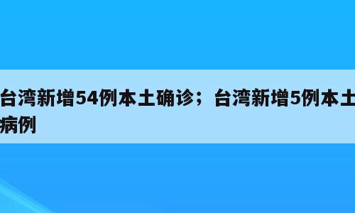 台湾新增54例本土确诊；台湾新增5例本土病例