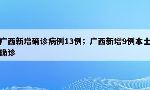 广西新增确诊病例13例；广西新增9例本土确诊