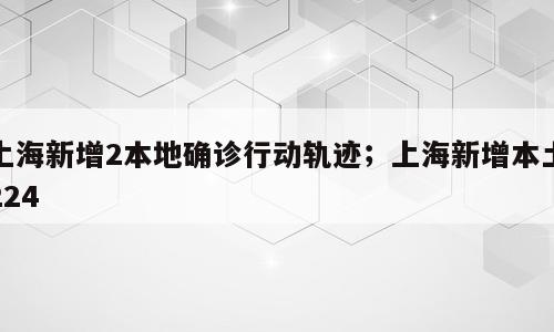 上海新增2本地确诊行动轨迹；上海新增本土224