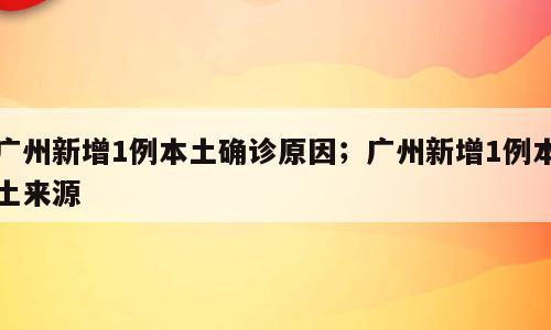 广州新增1例本土确诊原因；广州新增1例本土来源