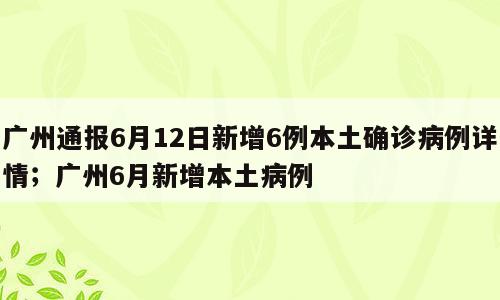 广州通报6月12日新增6例本土确诊病例详情；广州6月新增本土病例