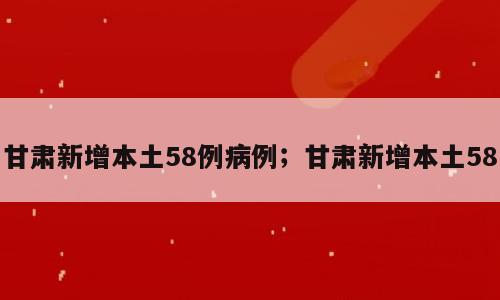 甘肃新增本土58例病例；甘肃新增本土58
