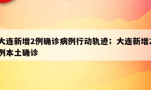 大连新增2例确诊病例行动轨迹；大连新增2例本土确诊