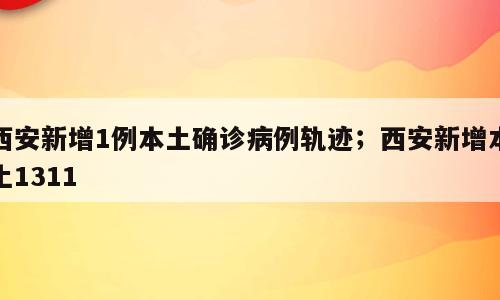 西安新增1例本土确诊病例轨迹；西安新增本土1311