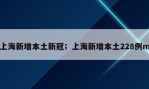 上海新增本土新冠；上海新增本土228例m
