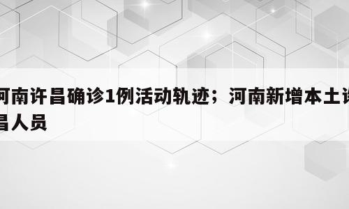 河南许昌确诊1例活动轨迹；河南新增本土许昌人员