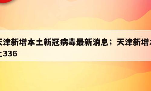 天津新增本土新冠病毒最新消息；天津新增本土336